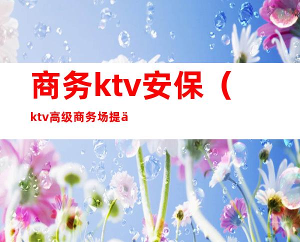 商务ktv安保（ktv高级商务场提供什么服务）