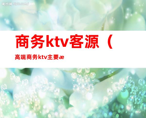 商务ktv客源（高端商务ktv主要是哪些客户）