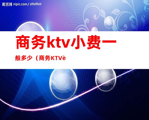 商务ktv小费一般多少（商务KTV费用）