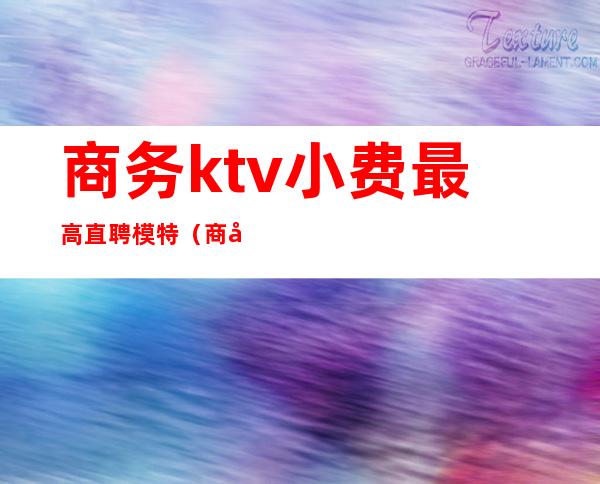 商务ktv小费最高直聘模特（商务ktv小费最高直聘模特多少钱）