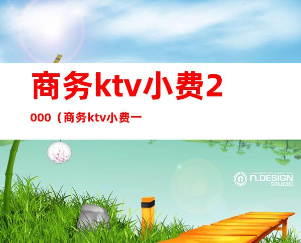 商务ktv小费2000（商务ktv小费一般给谁）