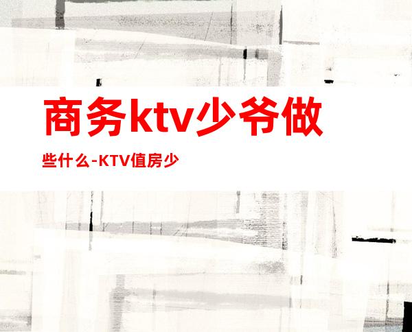 商务ktv少爷做些什么-KTV值房少爷是做什么的