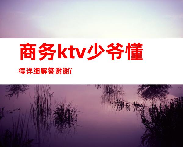 商务ktv少爷懂得详细解答谢谢（商务ktv 少爷）