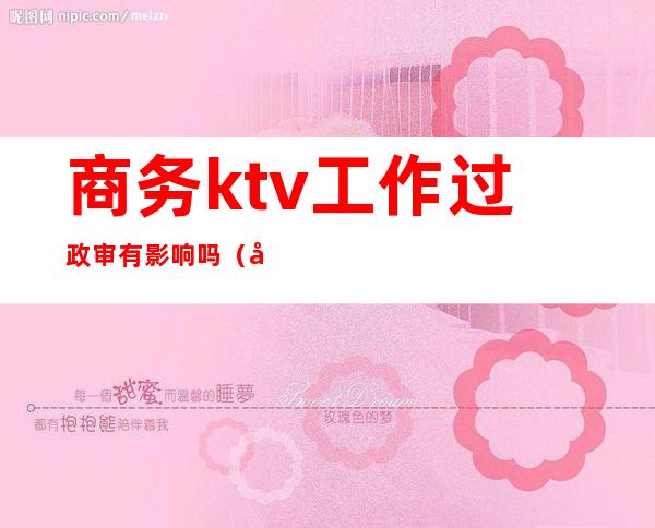 商务ktv工作过政审有影响吗（去酒吧影响政审吗）