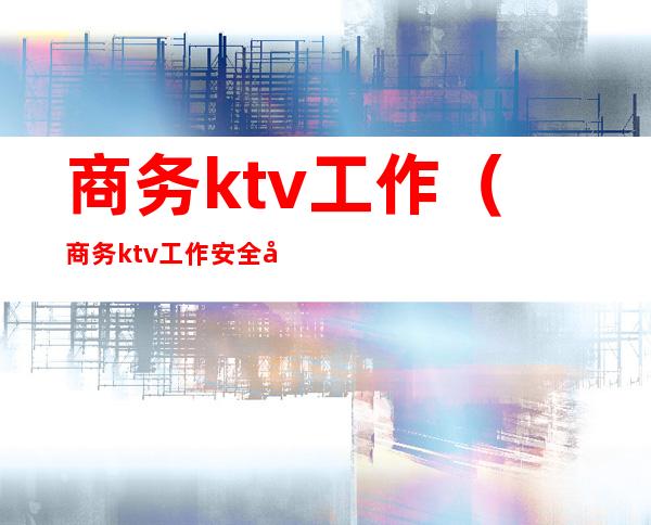 商务ktv工作（商务ktv工作安全吗）