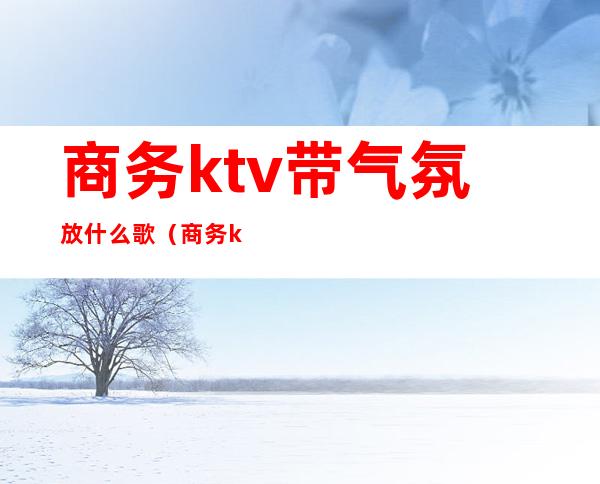 商务ktv带气氛放什么歌（商务ktv必点歌曲）