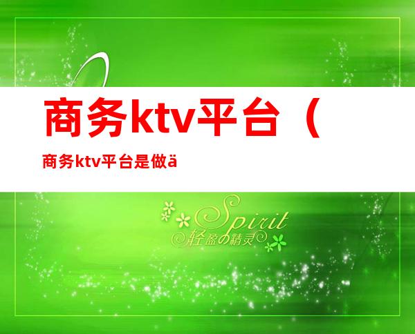 商务ktv平台（商务ktv平台是做什么的）