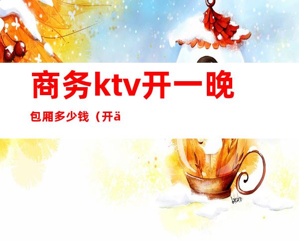 商务ktv开一晚包厢多少钱（开个商务ktv大概需要多少钱）