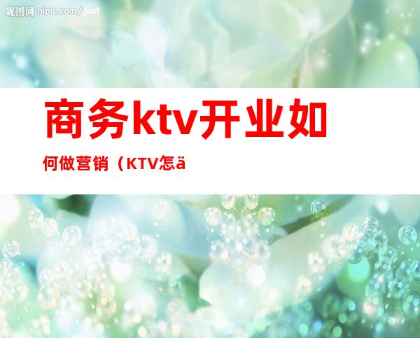 商务ktv开业如何做营销（KTV怎么做营销）