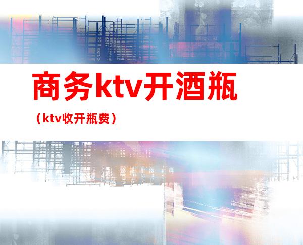 商务ktv开酒瓶（ktv收开瓶费）