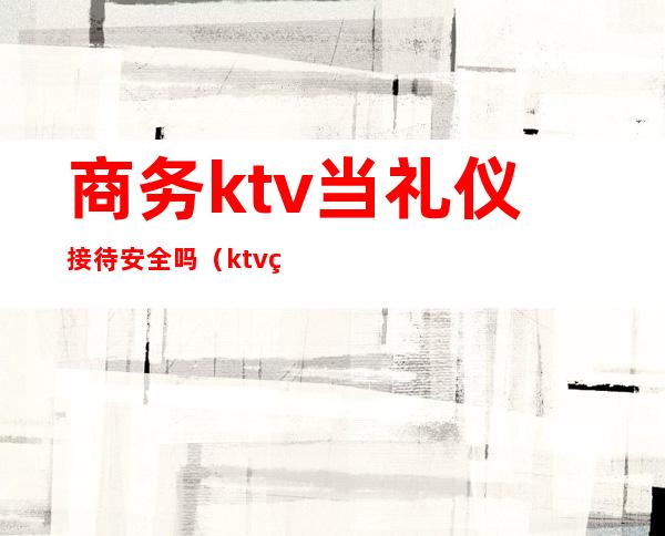 商务ktv当礼仪接待安全吗（ktv礼仪接待危不危险）