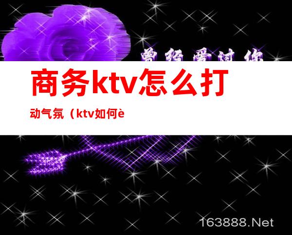 商务ktv怎么打动气氛（ktv如何调动气氛）