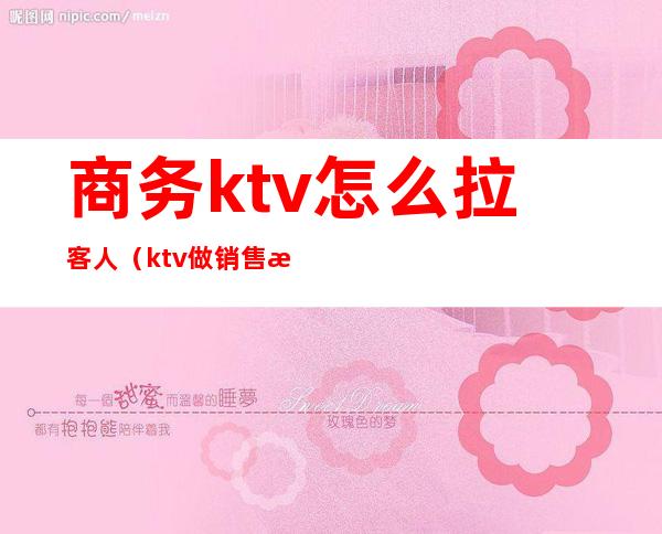 商务ktv怎么拉客人（ktv做销售怎么才能拉到客人）