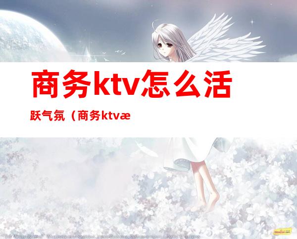 商务ktv怎么活跃气氛（商务ktv怎么玩得开）