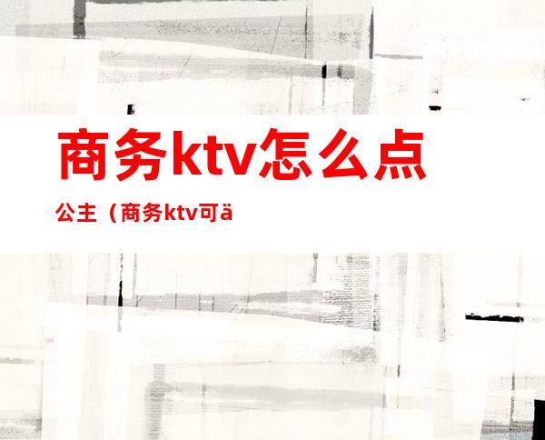 商务ktv怎么点公主（商务ktv可以不点公主吗）