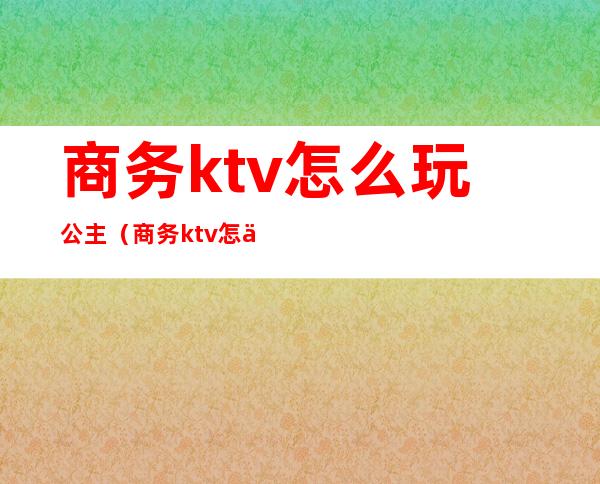 商务ktv怎么玩公主（商务ktv怎么点公主）