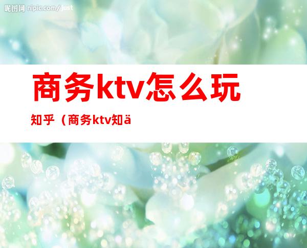 商务ktv怎么玩知乎（商务ktv 知乎）