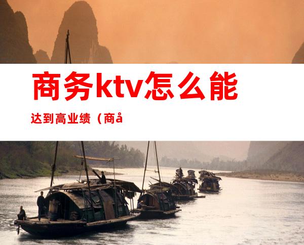 商务ktv怎么能达到高业绩（商务ktv工资高吗）