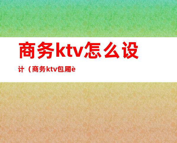 商务ktv怎么设计（商务ktv包厢设计效果图大全）