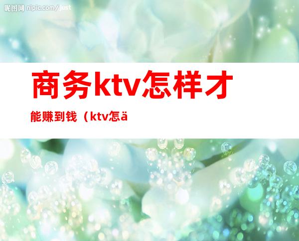 商务ktv怎样才能赚到钱（ktv怎么赚钱的）