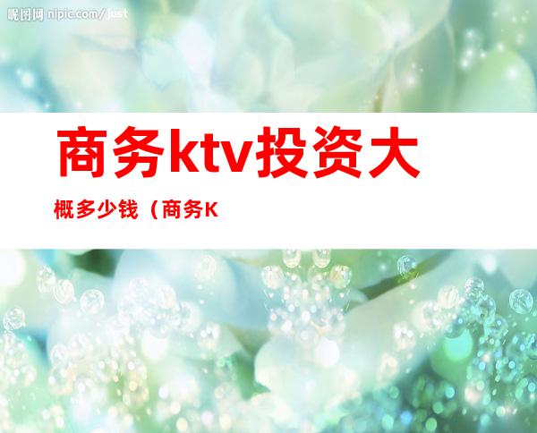 商务ktv投资大概多少钱（商务KTV投资）