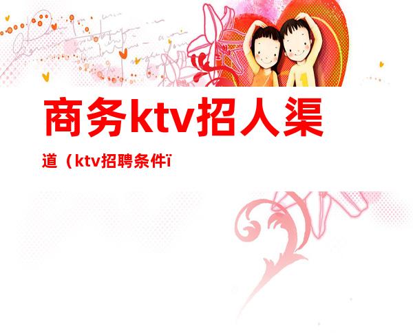 商务ktv招人渠道（ktv招聘条件）