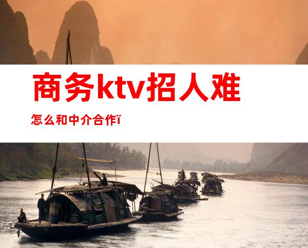 商务ktv招人难怎么和中介合作（商务ktv招聘骗局）