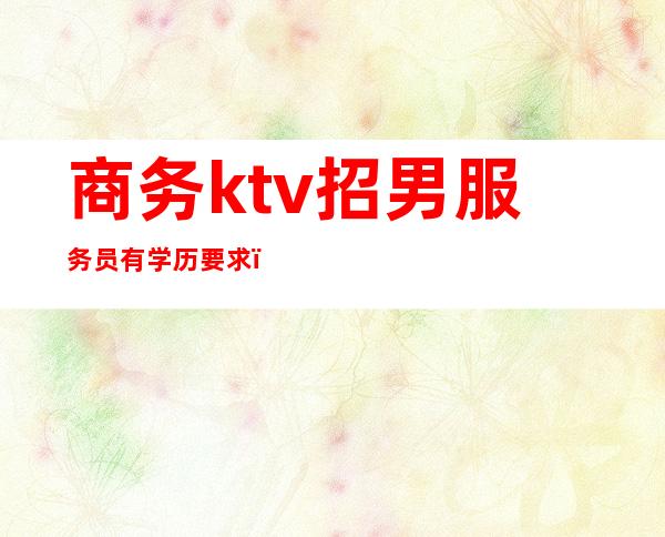 商务ktv招男服务员有学历要求（商务ktv怎么招人）