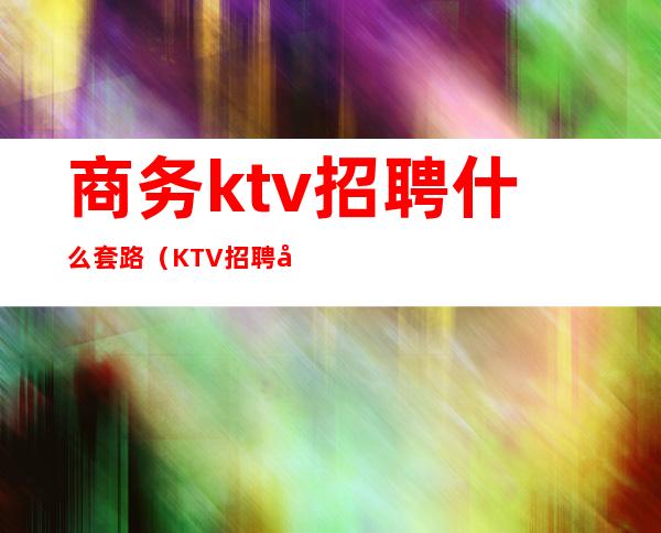 商务ktv招聘什么套路（KTV招聘套路）