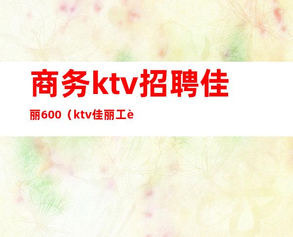 商务ktv招聘佳丽600（ktv佳丽工资）