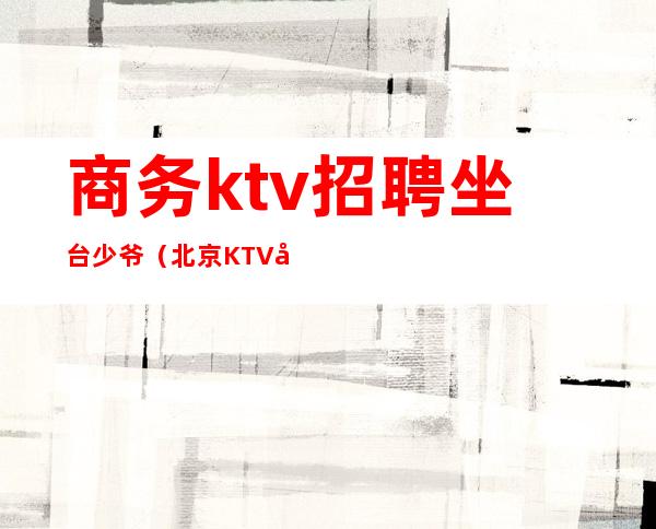 商务ktv招聘坐台少爷（北京KTV少爷都是在哪里招聘）