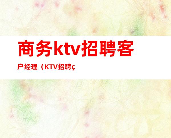 商务ktv招聘客户经理（KTV招聘经理）