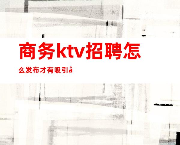 商务ktv招聘怎么发布才有吸引力（商务ktv工作）