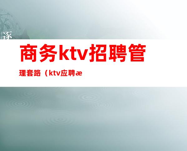 商务ktv招聘管理套路（ktv应聘服务员套路）