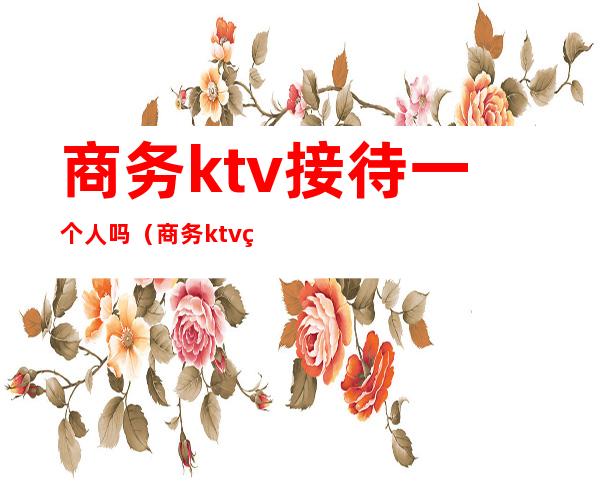 商务ktv接待一个人吗（商务ktv的规矩）