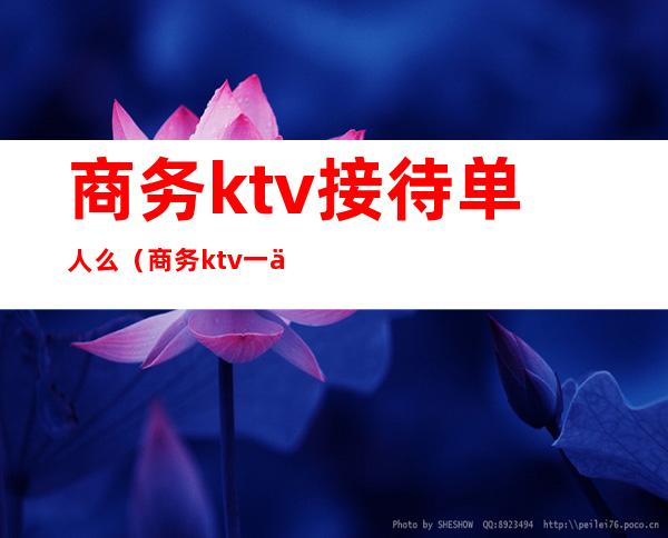 商务ktv接待单人么（商务ktv一个人能去吗）