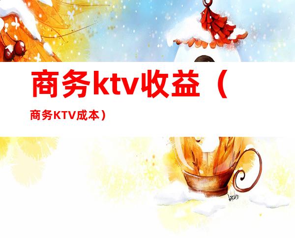 商务ktv收益（商务KTV成本）