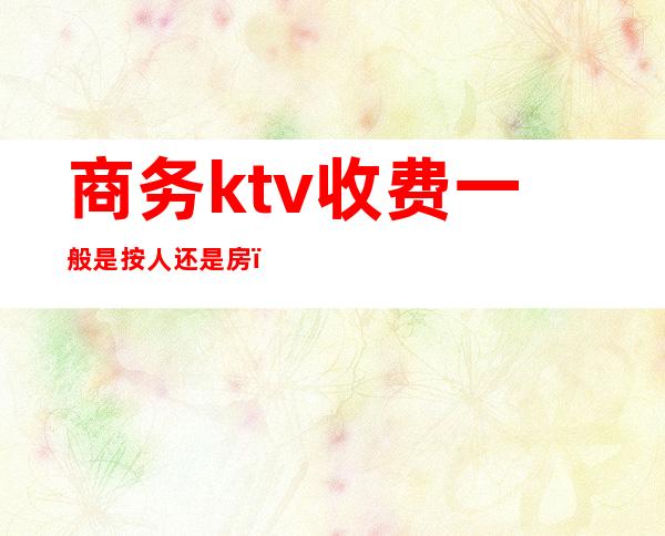 商务ktv收费一般是按人还是房（）