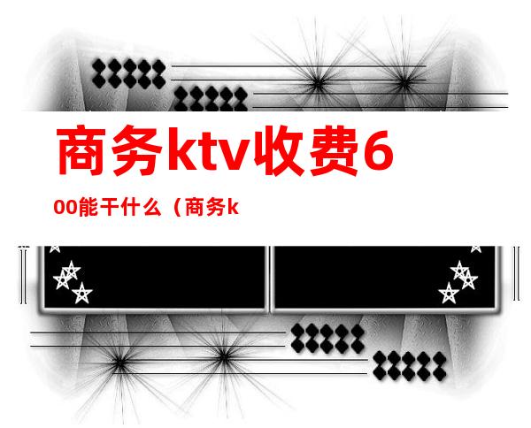 商务ktv收费600能干什么（商务ktv玩一下多少钱）