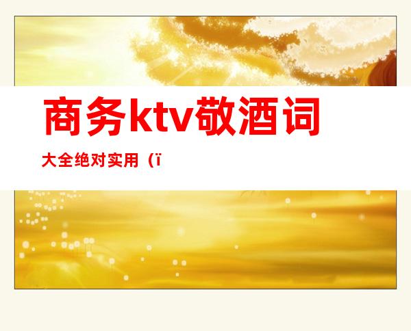 商务ktv敬酒词大全绝对实用（）