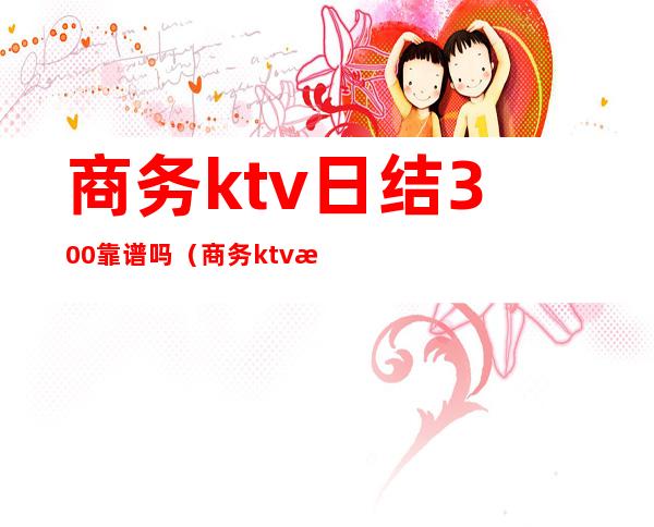 商务ktv日结300靠谱吗（商务ktv日结800真的吗）