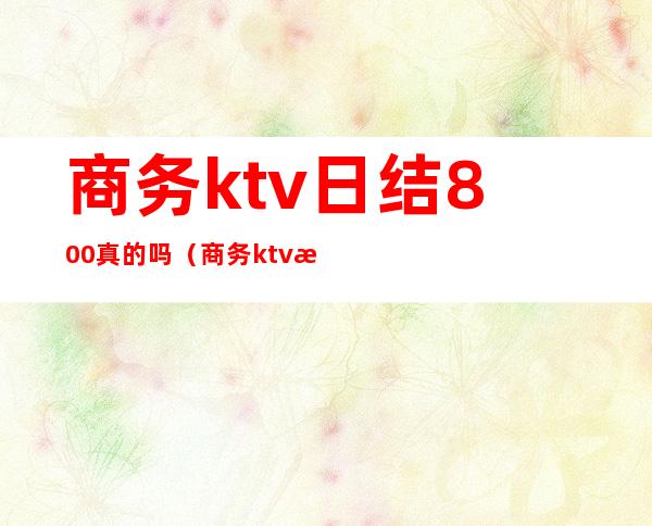 商务ktv日结800真的吗（商务ktv日结200正常吗?）