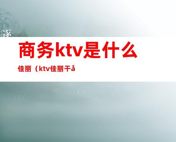 商务ktv是什么佳丽（ktv佳丽干嘛的）