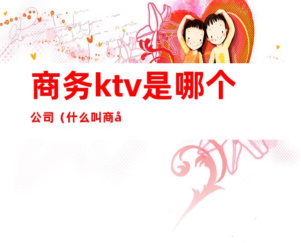 商务ktv是哪个公司（什么叫商务型ktv）