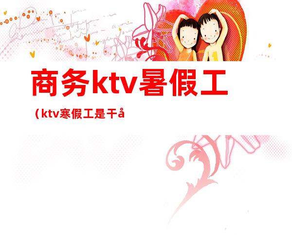 商务ktv暑假工（ktv寒假工是干啥的）