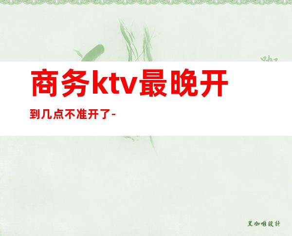 商务ktv最晚开到几点不准开了-一般KTV上班是几点