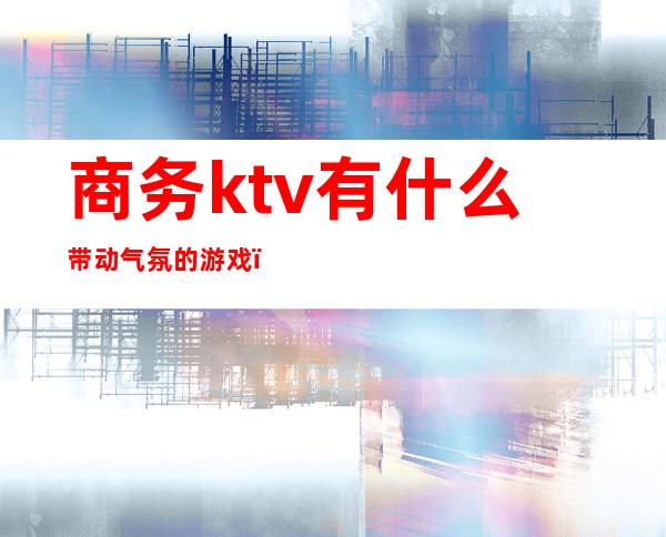 商务ktv有什么带动气氛的游戏（商务ktv游戏都有哪些刺激）