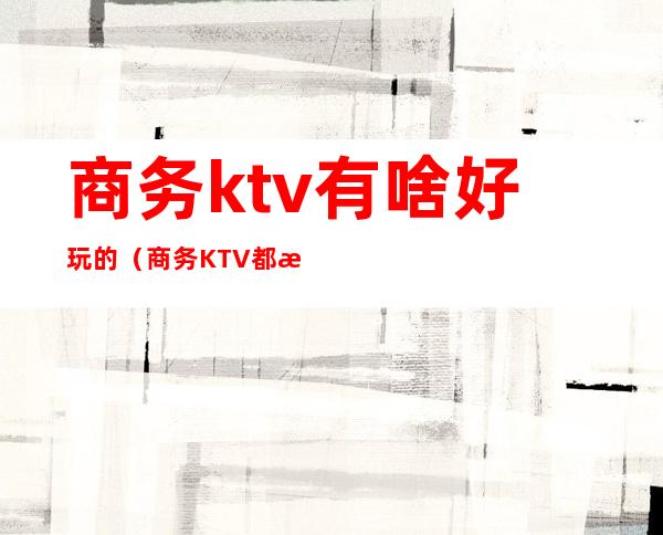 商务ktv有啥好玩的（商务KTV都有什么玩的）