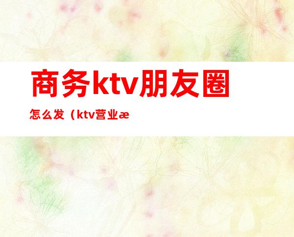 商务ktv朋友圈怎么发（ktv营业朋友圈怎么发）