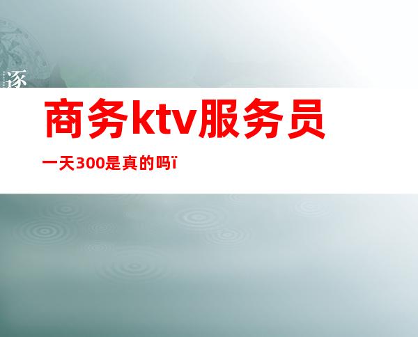 商务ktv服务员一天300是真的吗（ktv招服务员一晚300真的假的）